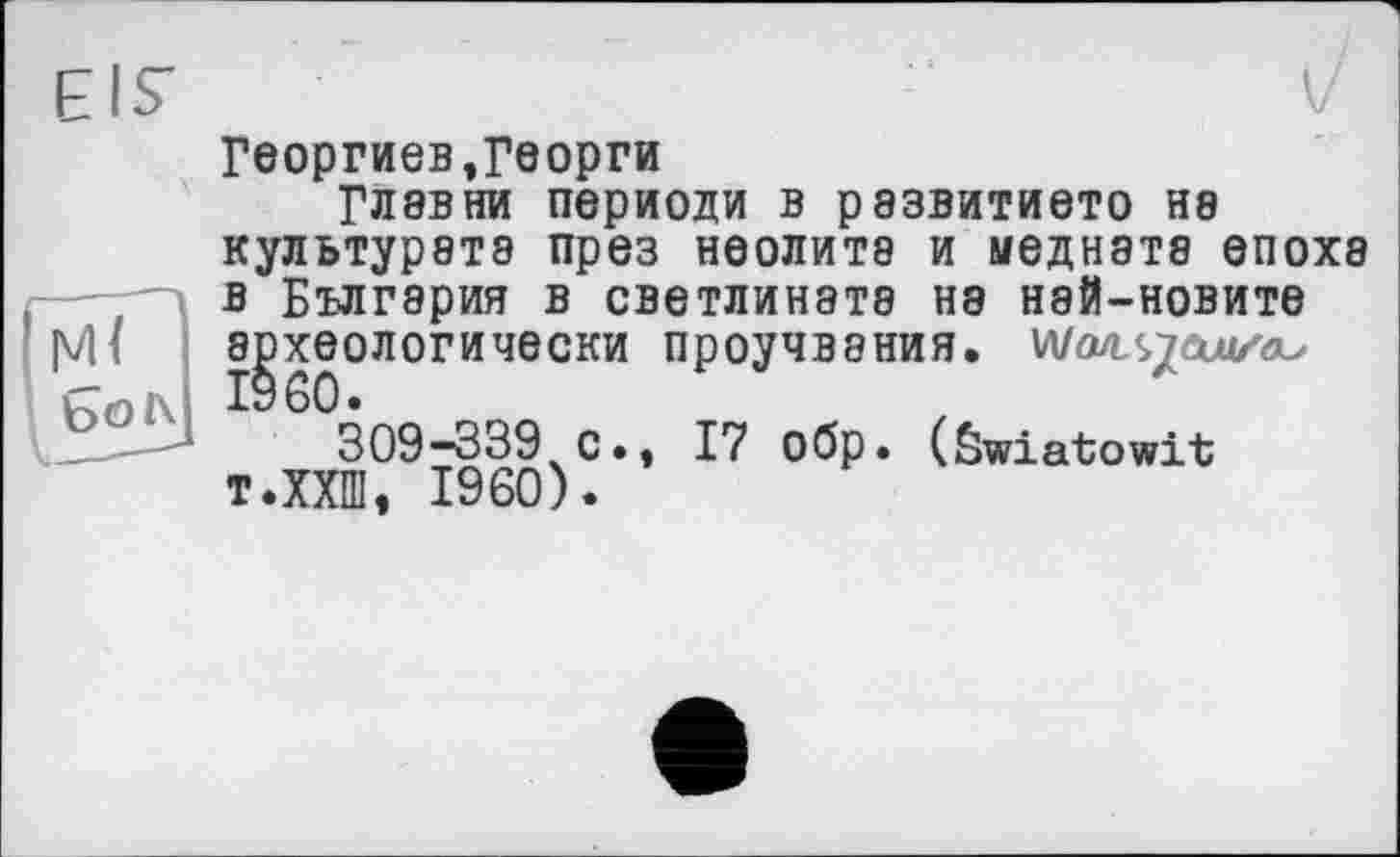 ﻿Георгиев,Георги
Глэвни периоди в развитието на культурэтэ през неолита и медната епохэ в Бългэрия в светлината на най-новите археологически проучвэния.
309-339 с., 17 обр. (Swiatowit т.ХХШ, I960).